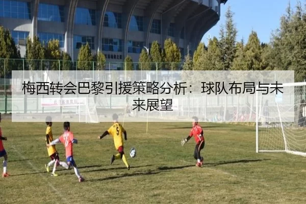 梅西转会巴黎引援策略分析：球队布局与未来展望