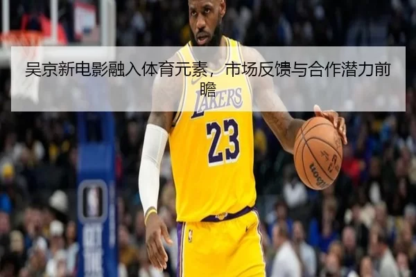 吴京新电影融入体育元素，市场反馈与合作潜力前瞻