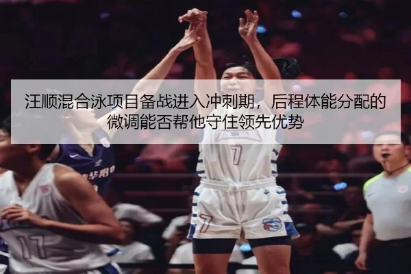 汪顺混合泳项目备战进入冲刺期，后程体能分配的微调能否帮他守住领先优势